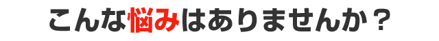こんな悩みはありませんか